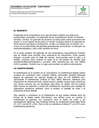 INSTRUMENTO DE EVALUACIÒN - CUESTIONARIO
F08-9534-020/03-12 Versión 1
Proceso de Ejecución de la Formación Profesional
Procedimiento de Gestión de proyectos
Modelo de
Mejora Continua
Página 7 de 40
EL GABINETE
El gabinete de la computadora es la caja de metal y plástico que aloja a los
componentes principales. Los gabinetes de las computadoras vienen en distintos
tamaños y formas. Un gabinete de escritorio se coloca plano sobre el escritorio del
usuario y, en la mayoría de los casos, el monitor se apoya sobre él. El gabinete en
forma de torre que figura a continuación, es alto y se instala junto al monitor o en
el piso. En la parte frontal del gabinete generalmente se encuentra el interruptor de
encendido/apagado y dos o más unidades de disco.
En la parte posterior del gabinete de una computadora, hay puertos de conexión
que se utilizan para enchufar tipos específicos de dispositivos. Estos puertos
incluyen: un puerto para el cable del monitor, varios puertos para el ratón y el
teclado, un puerto para conectar el cable de la red, puertos de entrada para
micrófonos/altavoces/auxiliares y un puerto para impresora (ya sea una interfaz
SCSI o paralela). También hay un lugar para enchufar el cable de alimentación.
LA TARJETA MADRE
El motherboard es el corazón de la computadora. El motherboard (tarjeta madre)
contiene los conectores para conectar tarjetas adicionales (también llamadas
tarjetas de expansión por ejemplo tarjetas de video, de red, MODEM, etc.).
Típicamente el motherboard contiene el CPU, BIOS, Memoria, interfaces para
dispositivos de almacenamiento, puertos serial y paralelo aunque estos puertos ya
son menos comunes por ser tecnología vieja ahora se utilizan más los puertos
USB, ranuras de expansión, y todos los controladores requeridos para manejar los
dispositivos periféricos estándar, como el teclado, la pantalla de video y el
dispositivo de disco flexible.
Otro aspecto a considerar en el motherboard es que existen distintas tipos de
formas de la tarjeta madre (form-factor), que definen como se conecta el
motherboard al gabinete, los conectores para la fuente de poder y las
características eléctricas. Hay bastantes formas de motherboard disponibles Baby
AT, ATX, microATX y NLX. Hoy en día se consideran el Baby AT y el ATX como
motherboards genéricos.
 