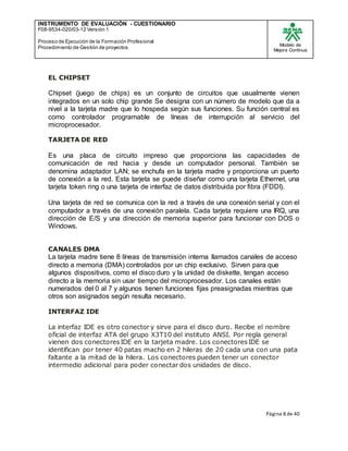 INSTRUMENTO DE EVALUACIÒN - CUESTIONARIO
F08-9534-020/03-12 Versión 1
Proceso de Ejecución de la Formación Profesional
Procedimiento de Gestión de proyectos
Modelo de
Mejora Continua
Página 8 de 40
EL CHIPSET
Chipset (juego de chips) es un conjunto de circuitos que usualmente vienen
integrados en un solo chip grande Se designa con un número de modelo que da a
nivel a la tarjeta madre que lo hospeda según sus funciones. Su función central es
como controlador programable de líneas de interrupción al servicio del
microprocesador.
TARJETA DE RED
Es una placa de circuito impreso que proporciona las capacidades de
comunicación de red hacia y desde un computador personal. También se
denomina adaptador LAN; se enchufa en la tarjeta madre y proporciona un puerto
de conexión a la red. Esta tarjeta se puede diseñar como una tarjeta Ethernet, una
tarjeta token ring o una tarjeta de interfaz de datos distribuida por fibra (FDDI).
Una tarjeta de red se comunica con la red a través de una conexión serial y con el
computador a través de una conexión paralela. Cada tarjeta requiere una IRQ, una
dirección de E/S y una dirección de memoria superior para funcionar con DOS o
Windows.
CANALES DMA
La tarjeta madre tiene 8 líneas de transmisión interna llamados canales de acceso
directo a memoria (DMA) controlados por un chip exclusivo. Sirven para que
algunos dispositivos, como el disco duro y la unidad de diskette, tengan acceso
directo a la memoria sin usar tiempo del microprocesador. Los canales están
numerados del 0 al 7 y algunos tienen funciones fijas preasignadas mientras que
otros son asignados según resulta necesario.
INTERFAZ IDE
La interfaz IDE es otro conector y sirve para el disco duro. Recibe el nombre
oficial de interfaz ATA del grupo X3T10 del instituto ANSI. Por regla general
vienen dos conectoresIDE en la tarjeta madre. Los conectoresIDE se
identifican por tener 40 patas macho en 2 hileras de 20 cada una con una pata
faltante a la mitad de la hilera. Los conectores pueden tener un conector
intermedio adicional para poder conectar dos unidades de disco.
 