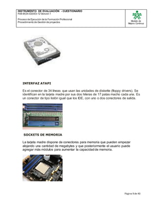 INSTRUMENTO DE EVALUACIÒN - CUESTIONARIO
F08-9534-020/03-12 Versión 1
Proceso de Ejecución de la Formación Profesional
Procedimiento de Gestión de proyectos
Modelo de
Mejora Continua
Página 9 de 40
INTERFAZ ATAPI
Es el conector de 34 líneas que usan las unidades de diskette (floppy drivers). Se
identifican en la tarjeta madre por sus dos hileras de 17 patas macho cada una. Es
un conector de tipo listón igual que los IDE, con uno o dos conectores de salida.
SOCKETS DE MEMORIA
La tarjeta madre dispone de conectores para memoria que pueden empezar
alojando una cantidad de megabytes y que posteriormente el usuario puede
agregar más módulos para aumentar la capacidad de memoria.
 
