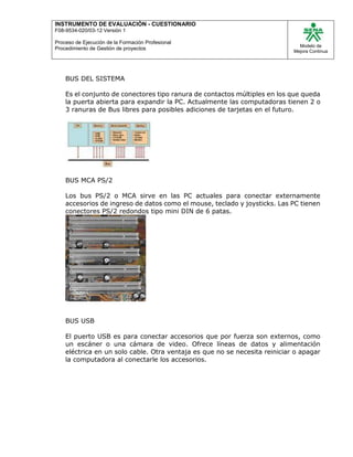 INSTRUMENTO DE EVALUACIÒN - CUESTIONARIO
F08-9534-020/03-12 Versión 1
Proceso de Ejecución de la Formación Profesional
Procedimiento de Gestión de proyectos
Modelo de
Mejora Continua
BUS DEL SISTEMA
Es el conjunto de conectores tipo ranura de contactos múltiples en los que queda
la puerta abierta para expandir la PC. Actualmente las computadoras tienen 2 o
3 ranuras de Bus libres para posibles adiciones de tarjetas en el futuro.
BUS MCA PS/2
Los bus PS/2 o MCA sirve en las PC actuales para conectar externamente
accesorios de ingreso de datos como el mouse, teclado y joysticks. Las PC tienen
conectores PS/2 redondos tipo mini DIN de 6 patas.
BUS USB
El puerto USB es para conectar accesorios que por fuerza son externos, como
un escáner o una cámara de video. Ofrece líneas de datos y alimentación
eléctrica en un solo cable. Otra ventaja es que no se necesita reiniciar o apagar
la computadora al conectarle los accesorios.
 