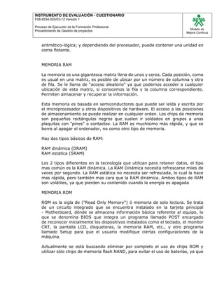 INSTRUMENTO DE EVALUACIÒN - CUESTIONARIO
F08-9534-020/03-12 Versión 1
Proceso de Ejecución de la Formación Profesional
Procedimiento de Gestión de proyectos
Modelo de
Mejora Continua
aritmético-lógica; y dependiendo del procesador, puede contener una unidad en
coma flotante.
MEMORIA RAM
La memoria es una gigantesca matriz llena de unos y ceros. Cada posición, como
es usual en una matriz, es posible de ubicar por un número de columna y otro
de fila. Se le llama de “acceso aleatorio” ya que podemos acceder a cualquier
ubicación de esta matriz, si conocemos la fila y la columna correspondiente.
Permiten almacenar y recuperar la información.
Esta memoria es basada en semiconductores que puede ser leída y escrita por
el microprocesador u otros dispositivos de hardware. El acceso a las posiciones
de almacenamiento se puede realizar en cualquier orden. Los chips de memoria
son pequeños rectángulos negros que suelen ir soldados en grupos a unas
plaquitas con "pines" o contactos. La RAM es muchísimo más rápida, y que se
borra al apagar el ordenador, no como otro tipo de memoria.
Hay dos tipos básicos de RAM:
RAM dinámica (DRAM)
RAM estatica (SRAM)
Los 2 tipos difierentes en la tecnología que utilizan para retener datos, el tipo
mas común es la RAM dinámica. La RAM Dinámica necesita refrescarse miles de
veces por segundo. La RAM estática no necesita ser refrescada, lo cual la hace
mas rápida, pero también mas cara que la RAM dinámica. Ambos tipos de RAM
son volátiles, ya que pierden su contenido cuando la energía es apagada
MEMORIA ROM
ROM es la sigla de ("Read Only Memory") ó memoria de solo lectura. Se trata
de un circuito integrado que se encuentra instalado en la tarjeta principal
- Motherboard, dónde se almacena información básica referente al equipo, lo
que se denomina BIOS que integra un programa llamado POST encargado
de reconocer inicialmente los dispositivos instalados como el teclado, el monitor
CRT, la pantalla LCD, disqueteras, la memoria RAM, etc., y otro programa
llamado Setup para que el usuario modifique ciertas configuraciones de la
máquina.
Actualmente se está buscando eliminar por completo el uso de chips ROM y
utilizar sólo chips de memoria flash NAND, para evitar el uso de baterías, ya que
 