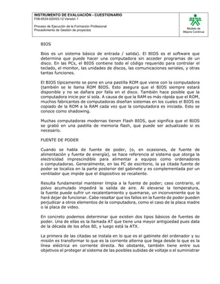 INSTRUMENTO DE EVALUACIÒN - CUESTIONARIO
F08-9534-020/03-12 Versión 1
Proceso de Ejecución de la Formación Profesional
Procedimiento de Gestión de proyectos
Modelo de
Mejora Continua
BIOS
Bios es un sistema básico de entrada / salida). El BIOS es el software que
determina que puede hacer una computadora sin acceder programas de un
disco. En las PCs, el BIOS contiene todo el código requerido para controlar el
teclado, el monitor, las unidades de discos, las comunicaciones seriales, y otras
tantas funciones.
El BIOS típicamente se pone en una pastilla ROM que viene con la computadora
(también se le llama ROM BIOS. Esto asegura que el BIOS siempre estará
disponible y no se dañara por falla en el disco. También hace posible que la
computadora inicie por sí sola. A causa de que la RAM es más rápida que el ROM,
muchos fabricantes de computadoras diseñan sistemas en los cuales el BIOS es
copiado de la ROM a la RAM cada vez que la computadora es iniciada. Esto se
conoce como shadowing.
Muchas computadoras modernas tienen Flash BIOS, que significa que el BIOS
se grabó en una pastilla de memoria flash, que puede ser actualizado si es
necesario.
FUENTE DE PODER
Cuando se habla de fuente de poder, (o, en ocasiones, de fuente de
alimentación y fuente de energía), se hace referencia al sistema que otorga la
electricidad imprescindible para alimentar a equipos como ordenadores
o computadoras. Generalmente, en las PC de escritorio, la ya citada fuente de
poder se localiza en la parte posterior del gabinete y es complementada por un
ventilador que impide que el dispositivo se recaliente.
Resulta fundamental mantener limpia a la fuente de poder; caso contrario, el
polvo acumulado impedirá la salida de aire. Al elevarse la temperatura,
la fuente puede sufrir un recalentamiento y quemarse, un inconveniente que la
hará dejar de funcionar. Cabe resaltar que los fallos en la fuente de poder pueden
perjudicar a otros elementos de la computadora, como el caso de la placa madre
o la placa de video.
En concreto podemos determinar que existen dos tipos básicos de fuentes de
poder. Una de ellas es la llamada AT que tiene una mayor antigüedad pues data
de la década de los años 80, y luego está la ATX.
La primera de las citadas se instala en lo que es el gabinete del ordenador y su
misión es transformar lo que es la corriente alterna que llega desde lo que es la
línea eléctrica en corriente directa. No obstante, también tiene entre sus
objetivos el proteger al sistema de las posibles subidas de voltaje o el suministrar
 