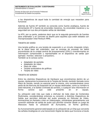 INSTRUMENTO DE EVALUACIÒN - CUESTIONARIO
F08-9534-020/03-12 Versión 1
Proceso de Ejecución de la Formación Profesional
Procedimiento de Gestión de proyectos
Modelo de
Mejora Continua
a los dispositivos de aquel toda la cantidad de energía que necesiten para
funcionar.
Además de fuente AT también es conocida como fuente analógica, fuente de
alimentación AT o fuente de encendido mecánico. Su encendido mecánico y su
seguridad son sus dos principales señas de identidad.
La ATX, por su parte, podemos decir que es la segunda generación de fuentes
para ordenador y en concreto se diseñó para aquellos que estén dotados con
microprocesador Intel Pentium MMX.
TARJETA DE VIDEO
Una tarjeta gráfica es una tarjeta de expansión o un circuito integrado (chip),
de la placa base del ordenador, que se encarga de procesar los datos
provenientes de la unidad central de procesamiento (CPU) y transformarlos en
información comprensible y representable en el dispositivo de salida (por
ejemplo: monitor, televisor o proyector).
También se le conoce como:
 Adaptador de pantalla
 Adaptador de vídeo
 Placa de vídeo
 Tarjeta aceleradora de gráficos
 Tarjeta de vídeo
TARJETA DE SONIDO
Entre los distintos Dispositivos de Hardware que encontramos dentro de un
equipo, destacamos la presencia de la Tarjeta de Sonido, también llamada como
Placa de Sonido, siendo no esencial para la misma, sino considerándose como
parte de las Ranuras de Expansión de un equipo destinadas, como su nombre lo
está indicando, a la Salida o Entrada de sonidos, o cualquier otra información en
forma sonora que esté presente en el equipo.
Su utilización está más que nada a disfrutar de toda clase de Contenidos
Multimedia, considerándose entonces su conexión a distintos Dispositivos de
Salida que permiten disfrutar del audio presente en Películas de Video,
Animaciones en Pantalla o bien en Videojuegos, utilizándose generalmente una
conexión estándar de salida de audio que permite conectar desde un juego de
Altavoces hasta la utilización de Auriculares, en forma genérica.
Su funcionamiento general está basado en la utilización de un Chip que convierte
las señales Analógicas en una transmisión Digital de datos que funciona a través
 