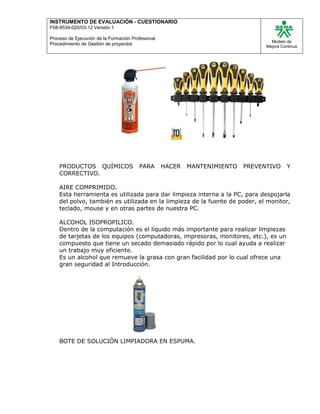 INSTRUMENTO DE EVALUACIÒN - CUESTIONARIO
F08-9534-020/03-12 Versión 1
Proceso de Ejecución de la Formación Profesional
Procedimiento de Gestión de proyectos
Modelo de
Mejora Continua
PRODUCTOS QUÍMICOS PARA HACER MANTENIMIENTO PREVENTIVO Y
CORRECTIVO.
AIRE COMPRIMIDO.
Esta herramienta es utilizada para dar limpieza interna a la PC, para despojarla
del polvo, también es utilizada en la limpieza de la fuente de poder, el monitor,
teclado, mouse y en otras partes de nuestra PC.
ALCOHOL ISOPROPILICO.
Dentro de la computación es el líquido más importante para realizar limpiezas
de tarjetas de los equipos (computadoras, impresoras, monitores, etc.), es un
compuesto que tiene un secado demasiado rápido por lo cual ayuda a realizar
un trabajo muy eficiente.
Es un alcohol que remueve la grasa con gran facilidad por lo cual ofrece una
gran seguridad al Introducción.
BOTE DE SOLUCIÓN LIMPIADORA EN ESPUMA.
 