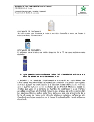 INSTRUMENTO DE EVALUACIÒN - CUESTIONARIO
F08-9534-020/03-12 Versión 1
Proceso de Ejecución de la Formación Profesional
Procedimiento de Gestión de proyectos
Modelo de
Mejora Continua
LIMPIADOR DE PANTALLAS.
Se utiliza para dar limpieza a nuestro monitor después o antes de hacer el
mantenimiento de nuestra PC.
LIMPIADOR DE CIRCUITOS.
Es utilizado para limpieza de cables internos de la PC para que estos no sean
dañados.
9. Qué precauciones debemos tener con la corriente eléctrica a la
hora de hacer un mantenimiento al PC.
AL MOMENTO DE TRABAJAR CON CORRIENTE ELECTRICA HAY QUE TOMAR LAS
SIGUIENTES PRECACUIONES: Nunca toques cables con tu cuerpo o con objetos,
dado que pueden no estar aislados o la aislación puede estar dañada, recuerda
que el cuerpo humano es un conductor de electricidad. Mantener secos los
objetos que uses en la cercanía de fuentes de electricidad o para manejar
aparatos que utilizan electricidad, recuerda que el agua es un buen conductor.
Los equipos eléctricos deben estar lejos del agua, sea esta proveniente de la
lluvia, el equipo de riego, suelo húmedo, piletas de natación, bañaderas, etc.
Cuando desenchufes un equipo, no lo hagas tirando del cable, hacelo utilizando
el enchufle.
 