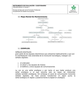 INSTRUMENTO DE EVALUACIÒN - CUESTIONARIO
F08-9534-020/03-12 Versión 1
Proceso de Ejecución de la Formación Profesional
Procedimiento de Gestión de proyectos
Modelo de
Mejora Continua
10. Mapa Mental De Mantenimiento
11. EJEMPLOS:
SEÑALES DIGITALES:
gran parte de los equipos electrónicos que utilizamos habitualmente y que son
la manifestación más extendida de la revolución tecnológica, trabajan con
señales digitales:
 el ordenador
 el cdrom y los equipos de música
 el teléfono y otros equipos de comunicaciones
La voz es una señal analógica y por tanto el que habla produce una
señal analógica y el que escucha solo es capaz de interpretar
señales también analógicas. Sin embargo el canal de comunicación transmite
señales digitales. Se hace preciso transformar en algún punto la
señal analógica en digital y posteriormente la digital en analógica.
 