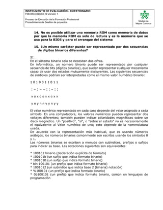 INSTRUMENTO DE EVALUACIÒN - CUESTIONARIO
F08-9534-020/03-12 Versión 1
Proceso de Ejecución de la Formación Profesional
Procedimiento de Gestión de proyectos
Modelo de
Mejora Continua
14. No es posible utilizar una memoria ROM como memoria de datos
por que la memoria ROM es solo de lectura y es la memoria que se
usa para la BIOS y para el arranque del sistema
15. ¿Un mismo carácter puede ser representado por dos secuencias
de dígitos binarios diferentes?
SI.
En el sistema binario solo se necesitan dos cifras.
En informática, un número binario puede ser representado por cualquier
secuencia de bits (dígitos binarios), que suelen representar cualquier mecanismo
capaz de usar dos estados mutuamente excluyentes. Las siguientes secuencias
de símbolos podrían ser interpretadas como el mismo valor numérico binario:
1 0 1 0 0 1 1 0 1 1
¦ − ¦ − − ¦ ¦ − ¦ ¦
x o x o o x x o x x
y n y n n y y n y y
El valor numérico representado en cada caso depende del valor asignado a cada
símbolo. En una computadora, los valores numéricos pueden representar dos
voltajes diferentes; también pueden indicar polaridades magnéticas sobre un
disco magnético. Un "positivo", "sí", o "sobre el estado" no es necesariamente
el equivalente al Valor numérico de uno; esto depende de la nomenclatura
usada.
De acuerdo con la representación más habitual, que es usando números
arábigos, los números binarios comúnmente son escritos usando los símbolos 0
y 1.
Los números binarios se escriben a menudo con subíndices, prefijos o sufijos
para indicar su base. Las notaciones siguientes son equivalentes:
* 100101 binario (declaración explícita de formato)
* 100101b (un sufijo que indica formato binario)
* 100101B (un sufijo que indica formato binario)
* bin 100101 (un prefijo que indica formato binario)
* 1001012 (un subíndice que indica base 2 (binaria) notación)
* %100101 (un prefijo que indica formato binario)
* 0b100101 (un prefijo que indica formato binario, común en lenguajes de
programación
 