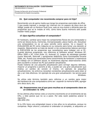 INSTRUMENTO DE EVALUACIÒN - CUESTIONARIO
F08-9534-020/03-12 Versión 1
Proceso de Ejecución de la Formación Profesional
Procedimiento de Gestión de proyectos
Modelo de
Mejora Continua
16. Qué computador me recomienda comprar para mi hijo?
Recomiendo uno de gama media que tenga los programas esenciales de office
Y que pueda ingresar o navegar por internet con un espacio de disco duro de
500gb, puede ser un Pentium Dual Core, este es muy bueno y eficiente para los
programas que se le instale al niño. como tiene buena memoria sele puede
instalar hasta juegos
17.Que significa actualizar el computador?
En hardware, cambiar para mejor los componentes físicos de una computador a
como ser discos duros, memorias, microprocesador, placa madre, etc. Actualizar
una computadora no es un paso sencillo como parece. Va a requerir la
EVALUACION del PC como máquina en su conjunto para tomar una decisión al
respecto. Básicamente se trata de decidir si los componentes básicos permiten
la EJECUCION de los programas que necesitamos para trabajar con el PC.
Cuando decimos programas, nos referimos al Software actual: Windows XP,
Office 2000 o XP, Corel Draw 12, Autocad 12, juegos de estrategia grandes
(como Warcraft, Starcraft ) oprogramas didácticos como Enciclopedia Encarta
2006, etc. Puesto que senecesita cierto conocimiento de hardware y experiencia
de trabajo con el software actual, te mostramos algunas observaciones útiles
para ayudarte a evaluar los PC que podrían actualizarse.
Puede tratarse de una pequeña actualización para corregir algunos defectos,
mejorar un programa o ponerlo al día, o puede ser una gran actualización que
implica un cambio de versión el mismo. Un ejemplo de pequeñas
actualizaciones: los antivirus necesitan constantes actualizaciones para estar al
día y ser más efectivos. Un ejemplo de una gran actualización: los service pack
de Windows.
Se utiliza este término también para referirse a un cambio para mejor
del hardware de una computadora como ser: expandir la memoria RAM, agregar
otro disco duro, etc.
18. Empezaremos con el que para muchos es el componente clave en
un ordenador: la CPU.
En los últimos años hemos visto un enorme crecimiento en el rendimiento de las
CPU, y éste parece que no va a parar. Por esta razón podemos aclarar lo
siguiente:
286 AMD CPU
Si tu CPU tiene una antigüedad mayor a tres años no la actualices, porque no
compensa. Mejor ahorra y actualiza el ordenador al completo, si adquieres un
 