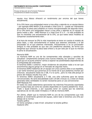 INSTRUMENTO DE EVALUACIÒN - CUESTIONARIO
F08-9534-020/03-12 Versión 1
Proceso de Ejecución de la Formación Profesional
Procedimiento de Gestión de proyectos
Modelo de
Mejora Continua
equipo muy básico ofrecerá un rendimiento por encima del que tienes
actualmente.
Si tu CPU tiene una antigüedad menor a tres años y además es un equipo básico
– por ejemplo AMD Athlon II de entrada o Intel Core i3 – puede ser interesante
aprovechar la placa para añadirle un nuevo microprocesador de segunda mano.
Si tu CPU tiene una antigüedad menor a tres años y además es un equipo de
gama media o alta – AMD Phenom II o Intel Core i5 o i7 – lo más probable es
que no necesites una actualización de la CPU, ya que todos estos modelos se
comportan excelentemente bien.
A la hora de renovar la CPU lo más importante es tener en cuenta el modelo de
placa base, y más concretamente el socket que estemos utilizando y el del
procesador en el que estemos interesado. Precisamente si es un procesador
antiguo lo más probable es que sea una plataforma obsoleta, de forma que
tengamos que renovar la placa base entera y es por esto por lo que no merece
la pena la actualización.
Memoria RAM
La memoria RAM es uno de los componentes más cómodos y sencillos de
actualizar: simplemente compras unos nuevos módulos, los “pinchas” y listo. Al
igual que en el punto anterior vamos a separar las posibilidades dependiendo de
la antigüedad del ordenador:
Si tenemos DDR1 o anterior, mejor olvidarnos de actualizar nada a no ser que
encontremos alguna ganga en el mercado de segunda mano.
Si tenemos DDR2 hablamos de un equipo con unos cuantos años a sus espaldas,
y por tanto tenemos que ponernos en la mente de lo que podíamos montar por
entonces: actualizaría hasta los 2 GB, 4 o lo sumo , pero no más allá porque el
precio del módulo resulta muy caro.
Si tenemos DDR3 actualizaría a 4 GB, una cifra suficiente para las tareas
convencionales. No sería descabellado subir a 8 GB o incluso 12, si bien en líneas
generales tales cantidades no serían necesarias para un uso convencional.
RAM Macbook Pro
En todos los casos deberíamos aprovechar las máximas frecuencias soportadas
por la placa base así como los canales disponibles en nuestra plataforma: Dual,
Triple o Quad Channel, y por supuesto tener en cuenta que los sistemas
operativos de 32 bits están limitados a 4 GB de memoria RAM.
Por último, añadir que la memoria RAM es uno de los componentes que más
afectan al rendimiento general del equipo, sobre todo si tenemos una cifra por
debajo de lo normal.
Tarjeta gráfica
Un tema complejo y nada trivial: actualizar la tarjeta gráfica:
Heatsink GPU
 