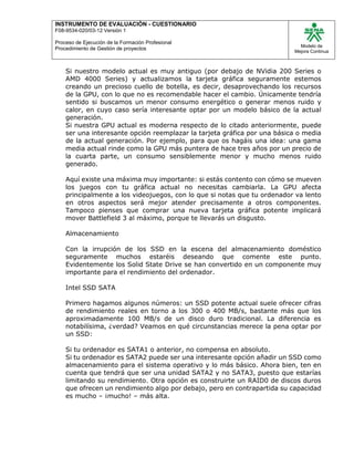 INSTRUMENTO DE EVALUACIÒN - CUESTIONARIO
F08-9534-020/03-12 Versión 1
Proceso de Ejecución de la Formación Profesional
Procedimiento de Gestión de proyectos
Modelo de
Mejora Continua
Si nuestro modelo actual es muy antiguo (por debajo de NVidia 200 Series o
AMD 4000 Series) y actualizamos la tarjeta gráfica seguramente estemos
creando un precioso cuello de botella, es decir, desaprovechando los recursos
de la GPU, con lo que no es recomendable hacer el cambio. Únicamente tendría
sentido si buscamos un menor consumo energético o generar menos ruido y
calor, en cuyo caso sería interesante optar por un modelo básico de la actual
generación.
Si nuestra GPU actual es moderna respecto de lo citado anteriormente, puede
ser una interesante opción reemplazar la tarjeta gráfica por una básica o media
de la actual generación. Por ejemplo, para que os hagáis una idea: una gama
media actual rinde como la GPU más puntera de hace tres años por un precio de
la cuarta parte, un consumo sensiblemente menor y mucho menos ruido
generado.
Aquí existe una máxima muy importante: si estás contento con cómo se mueven
los juegos con tu gráfica actual no necesitas cambiarla. La GPU afecta
principalmente a los videojuegos, con lo que si notas que tu ordenador va lento
en otros aspectos será mejor atender precisamente a otros componentes.
Tampoco pienses que comprar una nueva tarjeta gráfica potente implicará
mover Battlefield 3 al máximo, porque te llevarás un disgusto.
Almacenamiento
Con la irrupción de los SSD en la escena del almacenamiento doméstico
seguramente muchos estaréis deseando que comente este punto.
Evidentemente los Solid State Drive se han convertido en un componente muy
importante para el rendimiento del ordenador.
Intel SSD SATA
Primero hagamos algunos números: un SSD potente actual suele ofrecer cifras
de rendimiento reales en torno a los 300 o 400 MB/s, bastante más que los
aproximadamente 100 MB/s de un disco duro tradicional. La diferencia es
notabilísima, ¿verdad? Veamos en qué circunstancias merece la pena optar por
un SSD:
Si tu ordenador es SATA1 o anterior, no compensa en absoluto.
Si tu ordenador es SATA2 puede ser una interesante opción añadir un SSD como
almacenamiento para el sistema operativo y lo más básico. Ahora bien, ten en
cuenta que tendrá que ser una unidad SATA2 y no SATA3, puesto que estarías
limitando su rendimiento. Otra opción es construirte un RAID0 de discos duros
que ofrecen un rendimiento algo por debajo, pero en contrapartida su capacidad
es mucho – ¡mucho! – más alta.
 