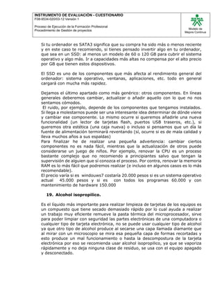INSTRUMENTO DE EVALUACIÒN - CUESTIONARIO
F08-9534-020/03-12 Versión 1
Proceso de Ejecución de la Formación Profesional
Procedimiento de Gestión de proyectos
Modelo de
Mejora Continua
Si tu ordenador es SATA3 significa que su compra ha sido más o menos reciente
y en este caso te recomiendo, si tienes pensado invertir algo en tu ordenador,
que sea en un SSD: al menos un modelo de 60 o 120 GB para cubrir el sistema
operativo y algo más. Ir a capacidades más altas no compensa por el alto precio
por GB que tienen estos dispositivos.
El SSD es uno de los componentes que más afecta al rendimiento general del
ordenador: sistema operativo, ventanas, aplicaciones, etc. todo en general
cargará con mucha más rapidez.
Dejamos el último apartado como más genérico: otros componentes. En líneas
generales deberemos cambiar, actualizar o añadir aquello con lo que no nos
sentamos cómodos.
El ruido, por ejemplo, depende de los componentes que tengamos instalados.
Si llega a molestarnos puede ser una interesante idea determinar de dónde viene
y cambiar ese componente. Lo mismo ocurre si queremos añadirle una nueva
funcionalidad (un lector de tarjetas flash, puertos USB traseros, etc.), si
queremos otra estética (una caja nueva) o incluso si pensamos que un día la
fuente de alimentación terminará reventando (sí, ocurre si es de mala calidad y
lleva muchos años a sus espaldas)
Para finalizar he de realizar una pequeña advertencia: cambiar ciertos
componentes no es nada fácil, mientras que la actualización de otros puede
considerarse un juego de niños. Por ejemplo, renovar la CPU es un proceso
bastante complejo que no recomiendo a principiantes salvo que tengan la
supervisión de alguien que sí conozca el proceso. Por contra, renovar la memoria
RAM es lo más fácil que podremos realizar (e incluso en algunos casos es lo más
recomendable).
El precio varía si es windouws7 costaría 20.000 pesos si es un sistema operativo
actual 45.000 pesos y si es con todos los programas 60.000 y con
mantenimiento de hardware 150.000
19. Alcohol isopropilico.
Es el líquido más importante para realizar limpieza de tarjetas de los equipos es
un compuesto que tiene secado demasiado rápido por lo cual ayuda a realizar
un trabajo muy eficiente remueve la pasta térmica del microprocesador, sirve
para poder limpiar con seguridad las partes electrónicas de una computadora o
cualquier tipo de tarjeta electrónica, no se puede usar cualquier tipo de alcohol
ya que otro tipo de alcohol produce al secarse una capa llamada diamante que
al mirar con un microscopio se mira esa pequeña capa de formas recortadas y
esto produce un mal funcionamiento o hasta la descompostura de la tarjeta
electrónica por eso se recomienda usar alcohol isopropilico, ya que se vaporiza
rápidamente y no deja ninguna clase de residuo, se usa con el equipo apagado
y desconectado.
 
