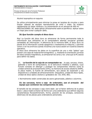 INSTRUMENTO DE EVALUACIÒN - CUESTIONARIO
F08-9534-020/03-12 Versión 1
Proceso de Ejecución de la Formación Profesional
Procedimiento de Gestión de proyectos
Modelo de
Mejora Continua
Alcohol isopropilico en espuma
Se utiliza principalmente para eliminar la grasa en tarjetas de circuitos y para
limpiar cabezas de equipos reproductores de cinta o video. Se evapora
rápidamente sin dejar residuos y su presentación es en aerosol de 400 ml.
PRECAUCIONES: No debe aplicar directamente sobre el periférico. Aplicar sobre
un trapo para evitar cualquier daño.
20. Que función cumple el disco duro
Rta/ La función del disco duro es almacenar de forma permanente toda la
información que utilizamos en la computadora además recuperar grandes
cantidades de información. A diferencia de la memoria RAM, el disco duro no
pierde de la información cuando apagamos o reseteamos la máquina, y permite
volver a ver los archivos cuando iniciamos una nueva sesión en nuestros sistema
operativo.
El disco duro almacena los datos en la superficie de uno o más "platos" que
poseen una capa de material ferromagnético y, mediante la orientación correcta
de estos campos magnéticos, se almacenan los ceros y los unos que la PC asocia
para definir los datos.
21. La función de la caja de un computador es: , la caja, carcasa, chasis,
gabinete o torre de computadora, es la estructura metálica o plástica, cuya
función consiste en albergar y proteger los componentes internos como la
unidad central de procesamiento (CPU), la memoria de acceso aleatorio (RAM),
la placa madre, la fuente de alimentación, la/s placas de expansión y los
dispositivos o unidades de almacenamiento: disquetera, unidad de disco rígido,
unidad de disco óptico (lectora o grabadora de: CD, DVD, BD).
1 Normalmente están construidas de acero galvanizado, plástico o aluminio.
22. las carcasas, torre o caja de ordenador, son el armazón del
equipo que contienen los componentes de este.
El tamaño de las carcasas o caja viene dado por el factor deforma de la placa
base o placa madre el factor de forma son unos estándares que definen algunas
características físicas(Dimensión, forma, posición de los anclajes, conexiones
eléctricas) de las placas para ordenadores personales.
 