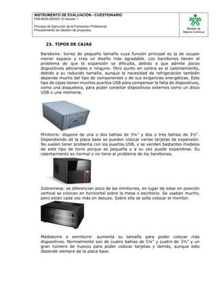 INSTRUMENTO DE EVALUACIÒN - CUESTIONARIO
F08-9534-020/03-12 Versión 1
Proceso de Ejecución de la Formación Profesional
Procedimiento de Gestión de proyectos
Modelo de
Mejora Continua
23. TIPOS DE CAJAS
Barebone: torres de pequeño tamaño cuya función principal es la de ocupar
menor espacio y crea un diseño más agradable. Los barebones tienen el
problema de que la expansión se dificulta, debido a que admite pocos
dispositivos adicionales o ninguno. Otro punto en contra es el calentamiento,
debido a su reducido tamaño, aunque la necesidad de refrigeración también
depende mucho del tipo de componentes y de sus exigencias energéticas. Este
tipo de cajas tienen muchos puertos USB para compensar la falta de dispositivos,
como una disquetera, para poder conectar dispositivos externos como un disco
USB o una memoria.
Minitorre: dispone de una o dos bahías de 5¼" y dos o tres bahías de 3½".
Dependiendo de la placa base se pueden colocar varias tarjetas de expansión.
No suelen tener problema con los puertos USB, y se venden bastantes modelos
de este tipo de torre porque es pequeña y a su vez puede expandirse. Su
calentamiento es normal y no tiene el problema de los barebones.
Sobremesa: se diferencian poco de las minitorres, en lugar de estar en posición
vertical se colocan en horizontal sobre la mesa o escritorio. Se usaban mucho,
pero están cada vez más en desuso. Sobre ella se solía colocar el monitor.
Mediatorre o semitorre: aumenta su tamaño para poder colocar más
dispositivos. Normalmente son de cuatro bahías de 5¼" y cuatro de 3½" y un
gran número de huecos para poder colocar tarjetas y demás, aunque esto
depende siempre de la placa base.
 