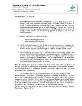 INSTRUMENTO DE EVALUACIÒN - CUESTIONARIO
F08-9534-020/03-12 Versión 1
Proceso de Ejecución de la Formación Profesional
Procedimiento de Gestión de proyectos
Modelo de
Mejora Continua
DESARROLLO DE TALLER
1. MANTENIMIENTO DE COMPUTADORES ES: Es el cuidado que se le da al
computador para prevenir posibles fallas, se debe tener en cuenta la
ubicación física del equipo ya sea en la oficina o en el hogar, así como los
cuidados especiales cuando no se está usando el equipo. Son series de
rutinas periódicas que debemos realizar a la PC, necesarias para que la
computadora ofrezca un rendimiento óptimo y eficaz a la hora del
funcionamiento
2. Existen dos tipos de mantenimiento:
o Mantenimiento preventivo
o Mantenimiento correctivo
3. Mantenimiento preventivo es: El mantenimiento preventivo es aquel que
se realiza de manera anticipado con el fin de prevenir el surgimiento de
averías en los equipos y para alargar la vida de nuestro computador.
4. Mantenimiento correctivo es : mantenimiento correctivo, aquel que
corrige los defectos observados en los equipamientos o instalaciones, es
la forma más básica de mantenimiento y consiste en localizar averías o
defectos y corregirlos o repararlos dada la simplicidad de las máquinas,
equipamientos e instalaciones de la época. El mantenimiento era sinónimo
de reparar aquello que estaba averiado.
Este mantenimiento que se realiza luego que ocurra una falla o avería en el
equipo que por su naturaleza no pueden planificarse en el tiempo, presenta
costos por reparación y repuestos no presupuestadas, pues implica el cambio de
algunas piezas del equipo.
5. Los cuidados básicos que debemos tener con nuestra computadora.
Normalmente, sin saber, cometemos horrores al utilizar nuestra PC. Muchas
veces las cosas más sencillas pueden ocasionar los peores daños para con los
componentes de nuestra PC. Hay que tener en cuenta de que no es gratis, cuesta
y debe cuidarse, como todo artefacto que cotidianamente utilizamos. Debido a
que me gusta cuidar las cosas, aunque no lo parezca, les voy a comentar un
poco sobre algunos de los cuidados básicos hacia nuestro equipo.
Vamos a dividir esto según la pieza, observaremos; Monitor, Teclado, Mouse,
Parlantes y Torre o CPU.
 