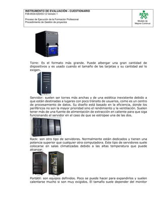 INSTRUMENTO DE EVALUACIÒN - CUESTIONARIO
F08-9534-020/03-12 Versión 1
Proceso de Ejecución de la Formación Profesional
Procedimiento de Gestión de proyectos
Modelo de
Mejora Continua
Torre: Es el formato más grande. Puede albergar una gran cantidad de
dispositivos y es usado cuando el tamaño de las tarjetas y su cantidad así lo
exigen.
Servidor: suelen ser torres más anchas y de una estética inexistente debido a
que están destinadas a lugares con poco tránsito de usuarios, como es un centro
de procesamiento de datos. Su diseño está basado en la eficiencia, donde los
periféricos no son la mayor prioridad sino el rendimiento y la ventilación. Suelen
tener más de una fuente de alimentación de extracción en caliente para que siga
funcionando el servidor en el caso de que se estropee una de las dos.
Rack: son otro tipo de servidores. Normalmente están dedicados y tienen una
potencia superior que cualquier otra computadora. Este tipo de servidores suele
colocarse en salas climatizadas debido a las altas temperatura que puede
alcanzar.
Portátil: son equipos definidos. Poco se puede hacer para expandirlos y suelen
calentarse mucho si son muy exigidos. El tamaño suele depender del monitor
 