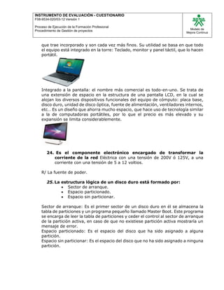 INSTRUMENTO DE EVALUACIÒN - CUESTIONARIO
F08-9534-020/03-12 Versión 1
Proceso de Ejecución de la Formación Profesional
Procedimiento de Gestión de proyectos
Modelo de
Mejora Continua
que trae incorporado y son cada vez más finos. Su utilidad se basa en que todo
el equipo está integrado en la torre: Teclado, monitor y panel táctil, que lo hacen
portátil.
Integrado a la pantalla: el nombre más comercial es todo-en-uno. Se trata de
una extensión de espacio en la estructura de una pantalla LCD, en la cual se
alojan los diversos dispositivos funcionales del equipo de cómputo: placa base,
disco duro, unidad de disco óptica, fuente de alimentación, ventiladores internos,
etc… Es un diseño que ahorra mucho espacio, que hace uso de tecnología similar
a la de computadoras portátiles, por lo que el precio es más elevado y su
expansión se limita considerablemente.
24. Es el componente electrónico encargado de transformar la
corriente de la red Eléctrica con una tensión de 200V ó 125V, a una
corriente con una tensión de 5 a 12 voltios.
R/ La fuente de poder.
25.La estructura lógica de un disco duro está formado por:
 Sector de arranque.
 Espacio particionado.
 Espacio sin particionar.
Sector de arranque: Es el primer sector de un disco duro en él se almacena la
tabla de particiones y un programa pequeño llamado Master Boot. Este programa
se encarga de leer la tabla de particiones y ceder el control al sector de arranque
de la partición activa, en caso de que no existiese partición activa mostraría un
mensaje de error.
Espacio particionado: Es el espacio del disco que ha sido asignado a alguna
partición.
Espacio sin particionar: Es el espacio del disco que no ha sido asignado a ninguna
partición.
 