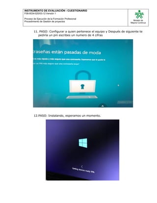 INSTRUMENTO DE EVALUACIÒN - CUESTIONARIO
F08-9534-020/03-12 Versión 1
Proceso de Ejecución de la Formación Profesional
Procedimiento de Gestión de proyectos
Modelo de
Mejora Continua
11. PASO: Configurar a quien pertenece el equipo y Después de siguiente te
pediría un pin escribes un numero de 4 cifras
12.PASO: Instalando, esperamos un momento.
 