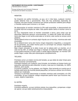INSTRUMENTO DE EVALUACIÒN - CUESTIONARIO
F08-9534-020/03-12 Versión 1
Proceso de Ejecución de la Formación Profesional
Procedimiento de Gestión de proyectos
Modelo de
Mejora Continua
MONITOR:
No limpiarlo con paños húmedos, ya que, sin ir más lejos, cualquier monitor
puede dañarse leve o gravemente. Para ello hay productos especiales de
limpieza, kits para limpiar monitores que utilizan productos volátiles para aflojar
y franelas suaves para remover y no rayar.
No desconectar el monitor mientras la CPU esté encendida, ni desconectarlo de
la salida VGA de la tarjeta de vídeo. Esto podría dañar tanto el monitor como la
torre.
Es muy importante tener el monitor conectado a tierra, para evitar que las
descargas eléctricas generen inconvenientes. La patita del medio del enchufe,
tiene que llegar a una varilla enterrada en la tierra, esta varilla se conoce como
jabalina.
Jamás deberá entrar en contacto algún líquido con el monitor, mientras este esté
encendido.
No se deberá tener cerca del mismo ningún dispositivo magnético, a excepción
de los parlantes, que están hechos para no corromper los campos magnéticos
de ciertos componentes.
Bajo ningún concepto se le debe cruzar por la cabeza abrir un monitor, en el
caso de los CRT, el voltaje que llega a manejar es hasta de 10000 Voltios, por
lo que podría llevarse un buen susto si recibe alguna descarga. Un monitor CRT
puede llegar a estar días para descargarse completamente.
TECLADO:
Prohibido comer y/o beber encima del teclado, ya que debe de estar limpio para
poder funcionar correctamente.
Prohibido limpiarlo con cualquier cosa húmeda, los teclados se limpian tanto con
pequeñas aspiradoras para absorber el polvo, cosa que es moderada, no 100%
efectiva, pero ayuda.
Si quieres cuidarlos, no los golpees, son frágiles. Esto teniendo en cuenta que el
teclado está hecho de muchas piezas pequeñas y la fuerza a utilizar con él mismo
deberá ser moderada.
Tampoco te permitas desconectar el teclado mientras está conectado a la CPU
encendida, ya que cualquier voltaje inesperado podría hacer que funcione mal,
o peor, dejarlo inoperativo.
EL RATÓN:
Prohibido mojarlo.
Prohibido golpearlo, ya que contiene piezas muy pequeñas y propensas a dejar
de operar, ya que están prácticamente al descubierto.
 