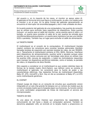 INSTRUMENTO DE EVALUACIÒN - CUESTIONARIO
F08-9534-020/03-12 Versión 1
Proceso de Ejecución de la Formación Profesional
Procedimiento de Gestión de proyectos
Modelo de
Mejora Continua
del usuario y, en la mayoría de los casos, el monitor se apoya sobre él.
El gabinete en forma de torre que figura a continuación, es alto y se instala junto
al monitor o en el piso. En la parte frontal del gabinete generalmente se
encuentra el interruptor de encendido/apagado y dos o más unidades de disco.
En la parte posterior del gabinete de una computadora, hay puertos de conexión
que se utilizan para enchufar tipos específicos de dispositivos. Estos puertos
incluyen: un puerto para el cable del monitor, varios puertos para el ratón y el
teclado, un puerto para conectar el cable de la red, puertos de entrada para
micrófonos/altavoces/auxiliares y un puerto para impresora (ya sea una interfaz
SCSI o paralela). También hay un lugar para enchufar el cable de alimentación.
LA TARJETA MADRE
El motherboard es el corazón de la computadora. El motherboard (tarjeta
madre) contiene los conectores para conectar tarjetas adicionales (también
llamadas tarjetas de expansión por ejemplo tarjetas de video, de red, MODEM,
etc.). Típicamente el motherboard contiene el CPU, BIOS, Memoria, interfaces
para dispositivos de almacenamiento, puertos serial y paralelo aunque estos
puertos ya son menos comunes por ser tecnología vieja ahora se utilizan mas
los puertos USB, ranuras de expansión, y todos los controladores requeridos
para manejar los dispositivos periféricos estándar, como el teclado, la pantalla
de video y el dispositivo de disco flexible.
Otro aspecto a considerar en el motherboard es que existen distintas tipos de
formas de la tarjeta madre (form-factor), que definen como se conecta el
motherboard al gabinete, los conectores para la fuente de poder y las
características eléctricas. Hay bastantes formas de motherboard disponibles
Baby AT, ATX, microATX y NLX. Hoy en día se consideran el Baby AT y el ATX
como motherboards genéricos.
EL CHIPSET
Chipset (juego de chips) es un conjunto de circuitos que usualmente vienen
integrados en un solo chip grande Se designa con un número de modelo que da
a nivel a la tarjeta madre que lo hospeda según sus funciones. Su función central
es como controlador programable de líneas de interrupción al servicio del
microprocesador.
TARJETA DE RED
Es una placa de circuito impreso que proporciona las capacidades de
comunicación de red hacia y desde un computador personal. También se
denomina adaptador LAN; se enchufa en la tarjeta madre y proporciona un
 