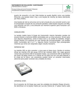 INSTRUMENTO DE EVALUACIÒN - CUESTIONARIO
F08-9534-020/03-12 Versión 1
Proceso de Ejecución de la Formación Profesional
Procedimiento de Gestión de proyectos
Modelo de
Mejora Continua
puerto de conexión a la red. Esta tarjeta se puede diseñar como una tarjeta
Ethernet, una tarjeta token ring o una tarjeta de interfaz de datos distribuida
por fibra (FDDI).
Una tarjeta de red se comunica con la red a través de una conexión serial y con
el computador a través de una conexión paralela. Cada tarjeta requiere una IRQ,
una dirección de E/S y una dirección de memoria superior para funcionar con
DOS o Windows.
CANALES DMA
La tarjeta madre tiene 8 líneas de transmisión interna llamados canales de
acceso directo a memoria (DMA) controlados por un chip exclusivo. Sirven para
que algunos dispositivos, como el disco duro y la unidad de diskette, tengan
acceso directo a la memoria sin usar tiempo del microprocesador. Los canales
están numerados del 0 al 7 y algunos tienen funciones fijas preasignadas
mientras que otros son asignados según resulta necesario.
INTERFAZ IDE
La interfaz IDE es otro conector y sirve para el disco duro. Recibe el nombre
oficial de interfaz ATA del grupo X3T10 del instituto ANSI. Por regla general
vienen dos conectores IDE en la tarjeta madre. Los conectores IDE se identifican
por tener 40 patas macho en 2 hileras de 20 cada una con una pata faltante a
la mitad de la hilera. Los conectores pueden tener un conector intermedio
adicional para poder conectar dos unidades de disco.
INTERFAZ ATAPI
Es el conector de 34 líneas que usan las unidades de diskette (floppy drivers).
Se identifican en la tarjeta madre por sus dos hileras de 17 patas macho cada
 