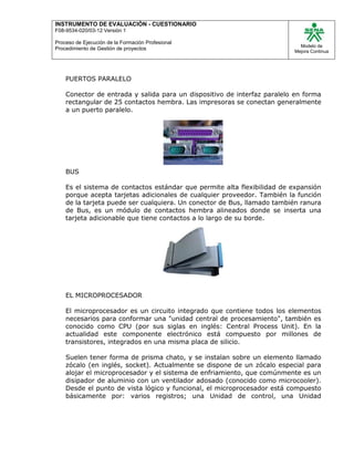 INSTRUMENTO DE EVALUACIÒN - CUESTIONARIO
F08-9534-020/03-12 Versión 1
Proceso de Ejecución de la Formación Profesional
Procedimiento de Gestión de proyectos
Modelo de
Mejora Continua
PUERTOS PARALELO
Conector de entrada y salida para un dispositivo de interfaz paralelo en forma
rectangular de 25 contactos hembra. Las impresoras se conectan generalmente
a un puerto paralelo.
BUS
Es el sistema de contactos estándar que permite alta flexibilidad de expansión
porque acepta tarjetas adicionales de cualquier proveedor. También la función
de la tarjeta puede ser cualquiera. Un conector de Bus, llamado también ranura
de Bus, es un módulo de contactos hembra alineados donde se inserta una
tarjeta adicionable que tiene contactos a lo largo de su borde.
EL MICROPROCESADOR
El microprocesador es un circuito integrado que contiene todos los elementos
necesarios para conformar una "unidad central de procesamiento", también es
conocido como CPU (por sus siglas en inglés: Central Process Unit). En la
actualidad este componente electrónico está compuesto por millones de
transistores, integrados en una misma placa de silicio.
Suelen tener forma de prisma chato, y se instalan sobre un elemento llamado
zócalo (en inglés, socket). Actualmente se dispone de un zócalo especial para
alojar el microprocesador y el sistema de enfriamiento, que comúnmente es un
disipador de aluminio con un ventilador adosado (conocido como microcooler).
Desde el punto de vista lógico y funcional, el microprocesador está compuesto
básicamente por: varios registros; una Unidad de control, una Unidad
 