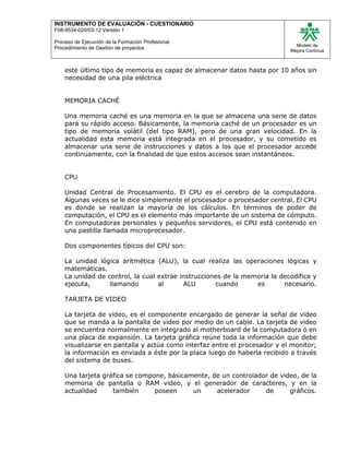 INSTRUMENTO DE EVALUACIÒN - CUESTIONARIO
F08-9534-020/03-12 Versión 1
Proceso de Ejecución de la Formación Profesional
Procedimiento de Gestión de proyectos
Modelo de
Mejora Continua
este último tipo de memoria es capaz de almacenar datos hasta por 10 años sin
necesidad de una pila eléctrica
MEMORIA CACHÉ
Una memoria caché es una memoria en la que se almacena una serie de datos
para su rápido acceso. Básicamente, la memoria caché de un procesador es un
tipo de memoria volátil (del tipo RAM), pero de una gran velocidad. En la
actualidad esta memoria está integrada en el procesador, y su cometido es
almacenar una serie de instrucciones y datos a los que el procesador accede
continuamente, con la finalidad de que estos accesos sean instantáneos.
CPU
Unidad Central de Procesamiento. El CPU es el cerebro de la computadora.
Algunas veces se le dice simplemente el procesador o procesador central. El CPU
es donde se realizan la mayoría de los cálculos. En términos de poder de
computación, el CPU es el elemento más importante de un sistema de cómputo.
En computadoras personales y pequeños servidores, el CPU está contenido en
una pastilla llamada microprocesador.
Dos componentes típicos del CPU son:
La unidad lógica aritmética (ALU), la cual realiza las operaciones lógicas y
matemáticas.
La unidad de control, la cual extrae instrucciones de la memoria la decodifica y
ejecuta, llamando al ALU cuando es necesario.
TARJETA DE VIDEO
La tarjeta de video, es el componente encargado de generar la señal de video
que se manda a la pantalla de video por medio de un cable. La tarjeta de video
se encuentra normalmente en integrado al motherboard de la computadora o en
una placa de expansión. La tarjeta gráfica reúne toda la información que debe
visualizarse en pantalla y actúa como interfaz entre el procesador y el monitor;
la información es enviada a éste por la placa luego de haberla recibido a través
del sistema de buses.
Una tarjeta gráfica se compone, básicamente, de un controlador de video, de la
memoria de pantalla o RAM video, y el generador de caracteres, y en la
actualidad también poseen un acelerador de gráficos.
 