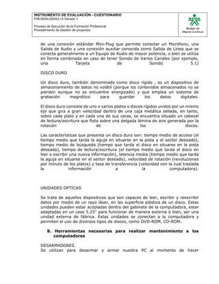 INSTRUMENTO DE EVALUACIÒN - CUESTIONARIO
F08-9534-020/03-12 Versión 1
Proceso de Ejecución de la Formación Profesional
Procedimiento de Gestión de proyectos
Modelo de
Mejora Continua
de una conexión estándar Mini-Plug que permite conectar un Micrófono, una
Salida de Audio y una conexión auxiliar conocida como Salida de Línea que se
conecta generalmente a un Equipo de Audio de mayor potencia, o bien se utiliza
en forma combinada en caso de tener Sonido de Varios Canales (por ejemplo,
una Tarjeta de Sonido 5.1)
DISCO DURO
Un disco duro, también denominado como disco rígido , es un dispositivo de
almacenamiento de datos no volátil (porque los contenidos almacenados no se
pierden aunque no se encuentre energizado) y que emplea un sistema de
grabación magnético para guardar los datos digitales.
El disco duro consiste de uno o varios platos o discos rígidos unidos por un mismo
eje que gira a gran velocidad dentro de una caja metálica sellada, en tanto,
sobre cada plato y en cada una de sus caras, se encuentra situado un cabezal
de lectura/escritura que flota sobre una delgada lámina de aire generada por la
rotación de los discos.
Las características que presenta un disco duro son: tiempo medio de acceso (el
tiempo medio que tarda la aguja en situarse en la pista y el sector deseado),
tiempo medio de búsqueda (tiempo que tarda el disco en situarse en la pista
deseada), tiempo de lectura/escritura (el tiempo medio que tarda el disco en
leer o escribir una nueva información), latencia media (tiempo medio que tarda
la aguja en situarse en el sector deseado), velocidad de rotación (revoluciones
por minuto de los platos) y tasa de transferencia (velocidad con la cual traslada
la información a la computadora).
UNIDADES OPTICAS
Se trata de aquellos dispositivos que son capaces de leer, escribir y reescribir
datos por medio de un rayo láser, en las superficie plástica de un disco. Estas
unidades pueden estar acopladas dentro del gabinete de la computadora, estar
adaptadas en un case 5.25" para funcionar de manera externa ó bien, ser una
unidad externa de fábrica. Estas unidades se conectan a la computadora y
permiten el uso de diversos tipos de discos, como DVD-ROM, CD-ROM.
8. Herramientas necesarias para realizar mantenimiento a los
computadores
DESARMADORES.
Se utilizan para desarmar y armar nuestra PC al momento de hacer
 