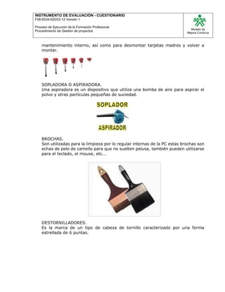 INSTRUMENTO DE EVALUACIÒN - CUESTIONARIO
F08-9534-020/03-12 Versión 1
Proceso de Ejecución de la Formación Profesional
Procedimiento de Gestión de proyectos
Modelo de
Mejora Continua
mantenimiento interno, así como para desmontar tarjetas madres y volver a
montar.
SOPLADORA O ASPIRADORA.
Una aspiradora es un dispositivo que utiliza una bomba de aire para aspirar el
polvo y otras partículas pequeñas de suciedad.
BROCHAS.
Son utilizadas para la limpieza por lo regular internas de la PC estas brochas son
echas de pelo de camello para que no suelten pelusa, también pueden utilizarse
para el teclado, el mouse, etc.…
DESTORNILLADORES.
Es la marca de un tipo de cabeza de tornillo caracterizado por una forma
estrellada de 6 puntas.
 