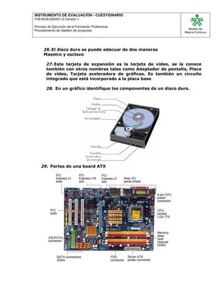 INSTRUMENTO DE EVALUACIÒN - CUESTIONARIO
F08-9534-020/03-12 Versión 1
Proceso de Ejecución de la Formación Profesional
Procedimiento de Gestión de proyectos
Modelo de
Mejora Continua
26.El disco duro se puede adecuar de dos maneras
Maestro y esclavo
27.Esta tarjeta de expansión es la tarjeta de video, se la conoce
también con otros nombres tales como Adaptador de pantalla, Placa
de vídeo, Tarjeta aceleradora de gráficos. Es también un circuito
integrado que está incorporado a la placa base
28. En un gráfico identifique los componentes de un disco duro.
29. Partes de una board ATX
 