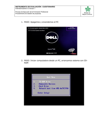 INSTRUMENTO DE EVALUACIÒN - CUESTIONARIO
F08-9534-020/03-12 Versión 1
Proceso de Ejecución de la Formación Profesional
Procedimiento de Gestión de proyectos
Modelo de
Mejora Continua
1. PASO: Apagamos y encendemos el PC
2. PASO: Iniciar computadora desde un PC, arrancamos sistema con CD-
ROM
 
