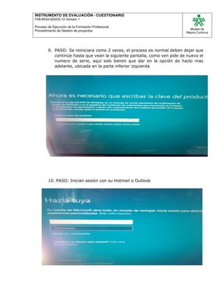 INSTRUMENTO DE EVALUACIÒN - CUESTIONARIO
F08-9534-020/03-12 Versión 1
Proceso de Ejecución de la Formación Profesional
Procedimiento de Gestión de proyectos
Modelo de
Mejora Continua
9. PASO: Se reiniciara como 2 veces, el proceso es normal deben dejar que
continúe hasta que vean la siguiente pantalla, como ven pide de nuevo el
numero de serie, aquí solo tienen que dar en la opción de hazlo mas
adelante, ubicada en la parte inferior izquierda
10. PASO: Inician sesión con su Hotmail o Outlook
 