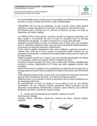 INSTRUMENTO DE EVALUACIÒN - CUESTIONARIO
F08-9534-020/03-12 Versión 1
Proceso de Ejecución de la Formación Profesional
Procedimiento de Gestión de proyectos
Modelo de
Mejora Continua
Es recomendable utilizar un Pad, que es una especie de alfombra para el mouse,
permite un mejor manejo del mismo y evita irregularidades.
PARLANTES: No tirar de los parlantes, ya que muchas veces, están apenas
soldados y pueden desoldarse y comenzar a funcionar de una pésima forma.
No tenerlos todo el tiempo con el volumen al máximo, ya que a la larga se
deteriorar con mayor rapidez.
LA TORRE O CPU: Evitar abrirla, moverla y tenerla en espacios reducidos, con
bajo caudal o movimiento de aire, el cual es necesario para la correcta
refrigeración del equipo. Lo mejor es tenerla en un lugar semi-elevado.
Apagarla correctamente, ya que si queremos que el disco duro, por ejemplo,
dure lo suficiente, debemos evitar que este sea bruscamente desalimentado o
correremos el riesgo de comenzar a deteriorarlo.
Evitar colocar objetos magnéticos tales como teléfonos, parlantes grandes o
imanes muy cerca de la torre, porque no queremos dañar ninguno de sus
pequeños componentes. Los parlantes normales están hechos para no repercutir
en éste ámbito.
Apaga el equipo cuando no lo vayas a usar por períodos prolongados de tiempo
y si es posible, cúbrelo con alguna manta o cobertor de nylon.
Si quieres limpiar el equipo por fuera, usa un paño seco, franela u algodón para
remover el polvo. Lógicamente la PC tiene que estar apagada durante esta
maniobra.
Evitar fumar sobre el equipo es muy importante, el alquitrán de los cigarrillos, a
la larga puede provocar tanto suciedad como daños a las partes más íntimas del
CPU.
Evitar apoyarle cosas encima, ya que no es una mesa de luz y tampoco queremos
generar más "llamadores de polvo", por decirlo de alguna manera.
Debemos tener una conexión a tierra si queremos que no haya problemas con
las descargas eléctricas.
Es recomendable no abrir el equipo si no se sabe lo que es una pulsera
antiestática. Ya que nosotros mismos podríamos dañar cualquiera de los
pequeños componentes transfiriendo cualquier carga eléctrica que nosotros
tengamos corriendo a través de nuestro cuerpo.
6. Cuáles son los dispositivos de entrada y salida de una PC
Periféricos de Entrada
Teclado, Mouse, Micrófono, Esscanner, Cámara de Video, Cámara Digital,
Webcam
 