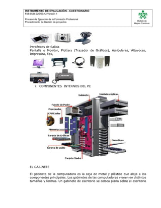 INSTRUMENTO DE EVALUACIÒN - CUESTIONARIO
F08-9534-020/03-12 Versión 1
Proceso de Ejecución de la Formación Profesional
Procedimiento de Gestión de proyectos
Modelo de
Mejora Continua
Periféricos de Salida
Pantalla o Monitor, Plotters (Trazador de Gráficos), Auriculares, Altavoces,
Impresora, Fax,
7. COMPONENTES INTERNOS DEL PC
EL GABINETE
El gabinete de la computadora es la caja de metal y plástico que aloja a los
componentes principales. Los gabinetes de las computadoras vienen en distintos
tamaños y formas. Un gabinete de escritorio se coloca plano sobre el escritorio
 