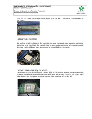 INSTRUMENTO DE EVALUACIÒN - CUESTIONARIO
F08-9534-020/03-12 Versión 1
Proceso de Ejecución de la Formación Profesional
Procedimiento de Gestión de proyectos
Modelo de
Mejora Continua
una. Es un conector de tipo listón igual que los IDE, con uno o dos conectores
de salida.
SOCKETS DE MEMORIA
La tarjeta madre dispone de conectores para memoria que pueden empezar
alojando una cantidad de megabytes y que posteriormente el usuario puede
agregar más módulos para aumentar la capacidad de memoria.
SOCKETS PARA TARJETA DE VIDEO
Anteriormente solo había una ranura AGP en la tarjeta madre, sin embargo los
nuevos modelos traen doble ranura AGP para alojar dos tarjetas de video para
usar la función de doble monitor que se ofrece desde Windows 98.
 