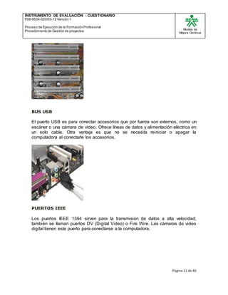 INSTRUMENTO DE EVALUACIÒN - CUESTIONARIO
F08-9534-020/03-12 Versión 1
Proceso de Ejecución de la Formación Profesional
Procedimiento de Gestión de proyectos
Modelo de
Mejora Continua
Página 11 de 40
BUS USB
El puerto USB es para conectar accesorios que por fuerza son externos, como un
escáner o una cámara de video. Ofrece líneas de datos y alimentación eléctrica en
un solo cable. Otra ventaja es que no se necesita reiniciar o apagar la
computadora al conectarle los accesorios.
PUERTOS IEEE
Los puertos IEEE 1394 sirven para la transmisión de datos a alta velocidad,
también se llaman puertos DV (Digital Video) o Fire Wire. Las cámaras de video
digital tienen este puerto para conectarse a la computadora.
 