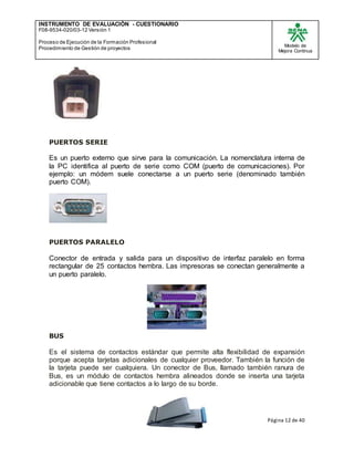 INSTRUMENTO DE EVALUACIÒN - CUESTIONARIO
F08-9534-020/03-12 Versión 1
Proceso de Ejecución de la Formación Profesional
Procedimiento de Gestión de proyectos
Modelo de
Mejora Continua
Página 12 de 40
PUERTOS SERIE
Es un puerto externo que sirve para la comunicación. La nomenclatura interna de
la PC identifica al puerto de serie como COM (puerto de comunicaciones). Por
ejemplo: un módem suele conectarse a un puerto serie (denominado también
puerto COM).
PUERTOS PARALELO
Conector de entrada y salida para un dispositivo de interfaz paralelo en forma
rectangular de 25 contactos hembra. Las impresoras se conectan generalmente a
un puerto paralelo.
BUS
Es el sistema de contactos estándar que permite alta flexibilidad de expansión
porque acepta tarjetas adicionales de cualquier proveedor. También la función de
la tarjeta puede ser cualquiera. Un conector de Bus, llamado también ranura de
Bus, es un módulo de contactos hembra alineados donde se inserta una tarjeta
adicionable que tiene contactos a lo largo de su borde.
 