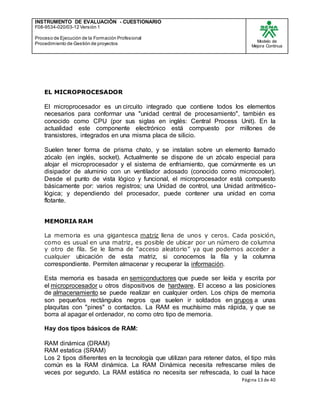 INSTRUMENTO DE EVALUACIÒN - CUESTIONARIO
F08-9534-020/03-12 Versión 1
Proceso de Ejecución de la Formación Profesional
Procedimiento de Gestión de proyectos
Modelo de
Mejora Continua
Página 13 de 40
EL MICROPROCESADOR
El microprocesador es un circuito integrado que contiene todos los elementos
necesarios para conformar una "unidad central de procesamiento", también es
conocido como CPU (por sus siglas en inglés: Central Process Unit). En la
actualidad este componente electrónico está compuesto por millones de
transistores, integrados en una misma placa de silicio.
Suelen tener forma de prisma chato, y se instalan sobre un elemento llamado
zócalo (en inglés, socket). Actualmente se dispone de un zócalo especial para
alojar el microprocesador y el sistema de enfriamiento, que comúnmente es un
disipador de aluminio con un ventilador adosado (conocido como microcooler).
Desde el punto de vista lógico y funcional, el microprocesador está compuesto
básicamente por: varios registros; una Unidad de control, una Unidad aritmético-
lógica; y dependiendo del procesador, puede contener una unidad en coma
flotante.
MEMORIA RAM
La memoria es una gigantesca matriz llena de unos y ceros. Cada posición,
como es usual en una matriz, es posible de ubicar por un número de columna
y otro de fila. Se le llama de “acceso aleatorio” ya que podemos acceder a
cualquier ubicación de esta matriz, si conocemos la fila y la columna
correspondiente. Permiten almacenar y recuperar la información.
Esta memoria es basada en semiconductores que puede ser leída y escrita por
el microprocesador u otros dispositivos de hardware. El acceso a las posiciones
de almacenamiento se puede realizar en cualquier orden. Los chips de memoria
son pequeños rectángulos negros que suelen ir soldados en grupos a unas
plaquitas con "pines" o contactos. La RAM es muchísimo más rápida, y que se
borra al apagar el ordenador, no como otro tipo de memoria.
Hay dos tipos básicos de RAM:
RAM dinámica (DRAM)
RAM estatica (SRAM)
Los 2 tipos difierentes en la tecnología que utilizan para retener datos, el tipo más
común es la RAM dinámica. La RAM Dinámica necesita refrescarse miles de
veces por segundo. La RAM estática no necesita ser refrescada, lo cual la hace
 