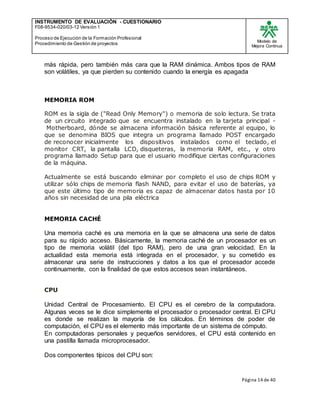 INSTRUMENTO DE EVALUACIÒN - CUESTIONARIO
F08-9534-020/03-12 Versión 1
Proceso de Ejecución de la Formación Profesional
Procedimiento de Gestión de proyectos
Modelo de
Mejora Continua
Página 14 de 40
más rápida, pero también más cara que la RAM dinámica. Ambos tipos de RAM
son volátiles, ya que pierden su contenido cuando la energía es apagada
MEMORIA ROM
ROM es la sigla de ("Read Only Memory") o memoria de solo lectura. Se trata
de un circuito integrado que se encuentra instalado en la tarjeta principal -
Motherboard, dónde se almacena información básica referente al equipo, lo
que se denomina BIOS que integra un programa llamado POST encargado
de reconocer inicialmente los dispositivos instalados como el teclado, el
monitor CRT, la pantalla LCD, disqueteras, la memoria RAM, etc., y otro
programa llamado Setup para que el usuario modifique ciertas configuraciones
de la máquina.
Actualmente se está buscando eliminar por completo el uso de chips ROM y
utilizar sólo chips de memoria flash NAND, para evitar el uso de baterías, ya
que este último tipo de memoria es capaz de almacenar datos hasta por 10
años sin necesidad de una pila eléctrica
MEMORIA CACHÉ
Una memoria caché es una memoria en la que se almacena una serie de datos
para su rápido acceso. Básicamente, la memoria caché de un procesador es un
tipo de memoria volátil (del tipo RAM), pero de una gran velocidad. En la
actualidad esta memoria está integrada en el procesador, y su cometido es
almacenar una serie de instrucciones y datos a los que el procesador accede
continuamente, con la finalidad de que estos accesos sean instantáneos.
CPU
Unidad Central de Procesamiento. El CPU es el cerebro de la computadora.
Algunas veces se le dice simplemente el procesador o procesador central. El CPU
es donde se realizan la mayoría de los cálculos. En términos de poder de
computación, el CPU es el elemento más importante de un sistema de cómputo.
En computadoras personales y pequeños servidores, el CPU está contenido en
una pastilla llamada microprocesador.
Dos componentes típicos del CPU son:
 