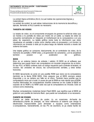 INSTRUMENTO DE EVALUACIÒN - CUESTIONARIO
F08-9534-020/03-12 Versión 1
Proceso de Ejecución de la Formación Profesional
Procedimiento de Gestión de proyectos
Modelo de
Mejora Continua
Página 15 de 40
La unidad lógica aritmética (ALU), la cual realiza las operaciones lógicas y
matemáticas.
La unidad de control, la cual extrae instrucciones de la memoria la decodifica y
ejecuta, llamando al ALU cuando es necesario.
TARJETA DE VIDEO
La tarjeta de video, es el componente encargado de generar la señal de video que
se manda a la pantalla de video por medio de un cable. La tarjeta de video se
encuentra normalmente en integrado al motherboard de la computadora o en una
placa de expansión. La tarjeta gráfica reúne toda la información que debe
visualizarse en pantalla y actúa como interfaz entre el procesador y el monitor; la
información es enviada a éste por la placa luego de haberla recibido a través del
sistema de buses.
Una tarjeta gráfica se compone, básicamente, de un controlador de video, de la
memoria de pantalla o RAM video, y el generador de caracteres, y en la actualidad
también poseen un acelerador de gráficos.
BIOS
Bios es un sistema básico de entrada / salida). El BIOS es el software que
determina que puede hacer una computadora sin acceder programas de un disco.
En las PCs, el BIOS contiene todo el código requerido para controlar el teclado, el
monitor, las unidades de discos, las comunicaciones seriales, y otras tantas
funciones.
El BIOS típicamente se pone en una pastilla ROM que viene con la computadora
(también se le llama ROM BIOS. Esto asegura que el BIOS siempre estará
disponible y no se dañara por falla en el disco. También hace posible que la
computadora inicie por sí sola. A causa de que la RAM es más rápida que el ROM,
muchos fabricantes de computadoras diseñan sistemas en los cuales el BIOS es
copiado de la ROM a la RAM cada vez que la computadora es iniciada. Esto se
conoce como shadowing.
Muchas computadoras modernas tienen Flash BIOS, que significa que el BIOS se
grabó en una pastilla de memoria flash, que puede ser actualizado si es necesario.
FUENTE DE PODER
Cuando se habla de fuente de poder, (o, en ocasiones, de fuente de
alimentación y fuente de energía), se hace referencia al sistema que otorga la
electricidad imprescindible para alimentar a equipos como ordenadores
o computadoras. Generalmente, en las PC de escritorio, la ya citada fuente de
 