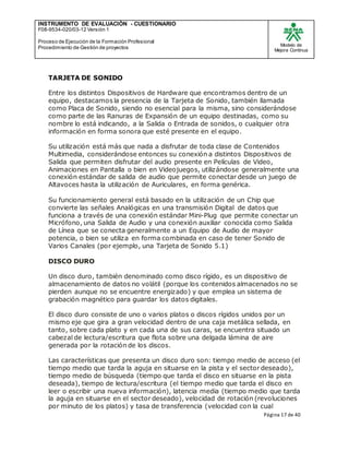 INSTRUMENTO DE EVALUACIÒN - CUESTIONARIO
F08-9534-020/03-12 Versión 1
Proceso de Ejecución de la Formación Profesional
Procedimiento de Gestión de proyectos
Modelo de
Mejora Continua
Página 17 de 40
TARJETA DE SONIDO
Entre los distintos Dispositivos de Hardware que encontramos dentro de un
equipo, destacamos la presencia de la Tarjeta de Sonido, también llamada
como Placa de Sonido, siendo no esencial para la misma, sino considerándose
como parte de las Ranuras de Expansión de un equipo destinadas, como su
nombre lo está indicando, a la Salida o Entrada de sonidos, o cualquier otra
información en forma sonora que esté presente en el equipo.
Su utilización está más que nada a disfrutar de toda clase de Contenidos
Multimedia, considerándose entonces su conexión a distintos Dispositivos de
Salida que permiten disfrutar del audio presente en Películas de Video,
Animaciones en Pantalla o bien en Videojuegos, utilizándose generalmente una
conexión estándar de salida de audio que permite conectar desde un juego de
Altavoces hasta la utilización de Auriculares, en forma genérica.
Su funcionamiento general está basado en la utilización de un Chip que
convierte las señales Analógicas en una transmisión Digital de datos que
funciona a través de una conexión estándar Mini-Plug que permite conectar un
Micrófono, una Salida de Audio y una conexión auxiliar conocida como Salida
de Línea que se conecta generalmente a un Equipo de Audio de mayor
potencia, o bien se utiliza en forma combinada en caso de tener Sonido de
Varios Canales (por ejemplo, una Tarjeta de Sonido 5.1)
DISCO DURO
Un disco duro, también denominado como disco rígido, es un dispositivo de
almacenamiento de datos no volátil (porque los contenidos almacenados no se
pierden aunque no se encuentre energizado) y que emplea un sistema de
grabación magnético para guardar los datos digitales.
El disco duro consiste de uno o varios platos o discos rígidos unidos por un
mismo eje que gira a gran velocidad dentro de una caja metálica sellada, en
tanto, sobre cada plato y en cada una de sus caras, se encuentra situado un
cabezal de lectura/escritura que flota sobre una delgada lámina de aire
generada por la rotación de los discos.
Las características que presenta un disco duro son: tiempo medio de acceso (el
tiempo medio que tarda la aguja en situarse en la pista y el sector deseado),
tiempo medio de búsqueda (tiempo que tarda el disco en situarse en la pista
deseada), tiempo de lectura/escritura (el tiempo medio que tarda el disco en
leer o escribir una nueva información), latencia media (tiempo medio que tarda
la aguja en situarse en el sector deseado), velocidad de rotación (revoluciones
por minuto de los platos) y tasa de transferencia (velocidad con la cual
 