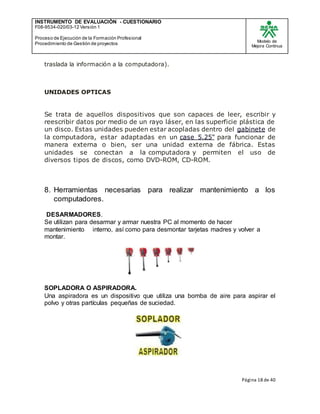 INSTRUMENTO DE EVALUACIÒN - CUESTIONARIO
F08-9534-020/03-12 Versión 1
Proceso de Ejecución de la Formación Profesional
Procedimiento de Gestión de proyectos
Modelo de
Mejora Continua
Página 18 de 40
traslada la información a la computadora).
UNIDADES OPTICAS
Se trata de aquellos dispositivos que son capaces de leer, escribir y
reescribir datos por medio de un rayo láser, en las superficie plástica de
un disco. Estas unidades pueden estar acopladas dentro del gabinete de
la computadora, estar adaptadas en un case 5.25" para funcionar de
manera externa o bien, ser una unidad externa de fábrica. Estas
unidades se conectan a la computadora y permiten el uso de
diversos tipos de discos, como DVD-ROM, CD-ROM.
8. Herramientas necesarias para realizar mantenimiento a los
computadores.
DESARMADORES.
Se utilizan para desarmar y armar nuestra PC al momento de hacer
mantenimiento interno, así como para desmontar tarjetas madres y volver a
montar.
SOPLADORA O ASPIRADORA.
Una aspiradora es un dispositivo que utiliza una bomba de aire para aspirar el
polvo y otras partículas pequeñas de suciedad.
 