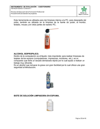 INSTRUMENTO DE EVALUACIÒN - CUESTIONARIO
F08-9534-020/03-12 Versión 1
Proceso de Ejecución de la Formación Profesional
Procedimiento de Gestión de proyectos
Modelo de
Mejora Continua
Página 20 de 40
Esta herramienta es utilizada para dar limpieza interna a la PC, para despojarla del
polvo, también es utilizada en la limpieza de la fuente de poder, el monitor,
teclado, mouse y en otras partes de nuestra PC.
ALCOHOL ISOPROPILICO.
Dentro de la computación es el líquido más importante para realizar limpiezas de
tarjetas de los equipos (computadoras, impresoras, monitores, etc.), es un
compuesto que tiene un secado demasiado rápido por lo cual ayuda a realizar un
trabajo muy eficiente.
Es un alcohol que remueve la grasa con gran facilidad por lo cual ofrece una gran
seguridad al Introducción.
BOTE DE SOLUCIÓN LIMPIADORA EN ESPUMA.
 