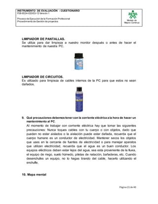 INSTRUMENTO DE EVALUACIÒN - CUESTIONARIO
F08-9534-020/03-12 Versión 1
Proceso de Ejecución de la Formación Profesional
Procedimiento de Gestión de proyectos
Modelo de
Mejora Continua
Página 21 de 40
LIMPIADOR DE PANTALLAS.
Se utiliza para dar limpieza a nuestro monitor después o antes de hacer el
mantenimiento de nuestra PC.
LIMPIADOR DE CIRCUITOS.
Es utilizado para limpieza de cables internos de la PC para que estos no sean
dañados.
9. Qué precauciones debemos tener con la corriente eléctrica a la hora de hacer un
mantenimiento al PC.
Al momento de trabajar con corriente eléctrica hay que tomar las siguientes
precauciones: Nunca toques cables con tu cuerpo o con objetos, dado que
pueden no estar aislados o la aislación puede estar dañada, recuerda que el
cuerpo humano es un conductor de electricidad. Mantener secos los objetos
que uses en la cercanía de fuentes de electricidad o para manejar aparatos
que utilizan electricidad, recuerda que el agua es un buen conductor. Los
equipos eléctricos deben estar lejos del agua, sea esta proveniente de la lluvia,
el equipo de riego, suelo húmedo, piletas de natación, bañaderas, etc. Cuando
desenchufes un equipo, no lo hagas tirando del cable, hacerlo utilizando el
enchufle.
10. Mapa mental
 