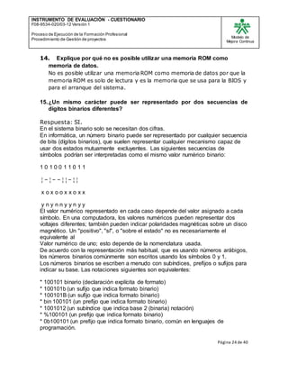INSTRUMENTO DE EVALUACIÒN - CUESTIONARIO
F08-9534-020/03-12 Versión 1
Proceso de Ejecución de la Formación Profesional
Procedimiento de Gestión de proyectos
Modelo de
Mejora Continua
Página 24 de 40
14. Explique por qué no es posible utilizar una memoria ROM como
memoria de datos.
No es posible utilizar una memoria ROM como memoria de datos por que la
memoria ROM es solo de lectura y es la memoria que se usa para la BIOS y
para el arranque del sistema.
15.¿Un mismo carácter puede ser representado por dos secuencias de
dígitos binarios diferentes?
Respuesta: SI.
En el sistema binario solo se necesitan dos cifras.
En informática, un número binario puede ser representado por cualquier secuencia
de bits (dígitos binarios), que suelen representar cualquier mecanismo capaz de
usar dos estados mutuamente excluyentes. Las siguientes secuencias de
símbolos podrían ser interpretadas como el mismo valor numérico binario:
1 0 1 0 0 1 1 0 1 1
¦ − ¦ − − ¦ ¦ − ¦ ¦
x o x o o x x o x x
y n y n n y y n y y
El valor numérico representado en cada caso depende del valor asignado a cada
símbolo. En una computadora, los valores numéricos pueden representar dos
voltajes diferentes; también pueden indicar polaridades magnéticas sobre un disco
magnético. Un "positivo", "sí", o "sobre el estado" no es necesariamente el
equivalente al
Valor numérico de uno; esto depende de la nomenclatura usada.
De acuerdo con la representación más habitual, que es usando números arábigos,
los números binarios comúnmente son escritos usando los símbolos 0 y 1.
Los números binarios se escriben a menudo con subíndices, prefijos o sufijos para
indicar su base. Las notaciones siguientes son equivalentes:
* 100101 binario (declaración explícita de formato)
* 100101b (un sufijo que indica formato binario)
* 100101B (un sufijo que indica formato binario)
* bin 100101 (un prefijo que indica formato binario)
* 1001012 (un subíndice que indica base 2 (binaria) notación)
* %100101 (un prefijo que indica formato binario)
* 0b100101 (un prefijo que indica formato binario, común en lenguajes de
programación.
 