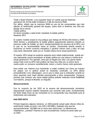 INSTRUMENTO DE EVALUACIÒN - CUESTIONARIO
F08-9534-020/03-12 Versión 1
Proceso de Ejecución de la Formación Profesional
Procedimiento de Gestión de proyectos
Modelo de
Mejora Continua
Página 27 de 40
Triple o Quad Channel, y por supuesto tener en cuenta que los sistemas
operativos de 32 bits están limitados a 4 GB de memoria RAM.
Por último, añadir que la memoria RAM es uno de los componentes que más
afectan al rendimiento general del equipo, sobre todo si tenemos una cifra por
debajo de lo normal.
Tarjeta gráfica
Un tema complejo y nada trivial: actualizar la tarjeta gráfica:
Heatsink GPU
Si nuestro modelo actual es muy antiguo (por debajo de NVidia 200 Series o AMD
4000 Series) y actualizamos la tarjeta gráfica seguramente estemos creando un
precioso cuello de botella, es decir, desaprovechando los recursos de la GPU, con
lo que no es recomendable hacer el cambio. Únicamente tendría sentido si
buscamos un menor consumo energético o generar menos ruido y calor, en cuyo
caso sería interesante optar por un modelo básico de la actual generación.
Si nuestra GPU actual es moderna respecto de lo citado anteriormente, puede ser
una interesante opción reemplazar la tarjeta gráfica por una básica o media de la
actual generación. Por ejemplo, para que os hagáis una idea: una gama media
actual rinde como la GPU más puntera de hace tres años por un precio de la
cuarta parte, un consumo sensiblemente menor y mucho menos ruido generado.
Aquí existe una máxima muy importante: si estás contento con cómo se mueven
los juegos con tu gráfica actual no necesitas cambiarla. La GPU afecta
principalmente a los videojuegos, con lo que si notas que tu ordenador va lento en
otros aspectos será mejor atender precisamente a otros componentes. Tampoco
pienses que comprar una nueva tarjeta gráfica potente implicará mover Battlefield
3 al máximo, porque te llevarás un disgusto.
Almacenamiento
Con la irrupción de los SSD en la escena del almacenamiento doméstico
seguramente muchos estaréis deseando que comente este punto. Evidentemente
los Solid State Drive se han convertido en un componente muy importante para el
rendimiento del ordenador.
Intel SSD SATA
Primero hagamos algunos números: un SSD potente actual suele ofrecer cifras de
rendimiento reales en torno a los 300 o 400 MB/s, bastante más que los
aproximadamente 100 MB/s de un disco duro tradicional. La diferencia es
notabilísima, ¿verdad? Veamos en qué circunstancias merece la pena optar por
un SSD:
 