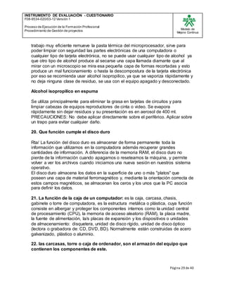 INSTRUMENTO DE EVALUACIÒN - CUESTIONARIO
F08-9534-020/03-12 Versión 1
Proceso de Ejecución de la Formación Profesional
Procedimiento de Gestión de proyectos
Modelo de
Mejora Continua
Página 29 de 40
trabajo muy eficiente remueve la pasta térmica del microprocesador, sirve para
poder limpiar con seguridad las partes electrónicas de una computadora o
cualquier tipo de tarjeta electrónica, no se puede usar cualquier tipo de alcohol ya
que otro tipo de alcohol produce al secarse una capa llamada diamante que al
mirar con un microscopio se mira esa pequeña capa de formas recortadas y esto
produce un mal funcionamiento o hasta la descompostura de la tarjeta electrónica
por eso se recomienda usar alcohol isopropilico, ya que se vaporiza rápidamente y
no deja ninguna clase de residuo, se usa con el equipo apagado y desconectado.
Alcohol isopropilico en espuma
Se utiliza principalmente para eliminar la grasa en tarjetas de circuitos y para
limpiar cabezas de equipos reproductores de cinta o video. Se evapora
rápidamente sin dejar residuos y su presentación es en aerosol de 400 ml.
PRECAUCIONES: No debe aplicar directamente sobre el periférico. Aplicar sobre
un trapo para evitar cualquier daño.
20. Que función cumple el disco duro
Rta/ La función del disco duro es almacenar de forma permanente toda la
información que utilizamos en la computadora además recuperar grandes
cantidades de información. A diferencia de la memoria RAM, el disco duro no
pierde de la información cuando apagamos o reseteamos la máquina, y permite
volver a ver los archivos cuando iniciamos una nueva sesión en nuestros sistema
operativo.
El disco duro almacena los datos en la superficie de uno o más "platos" que
poseen una capa de material ferromagnético y, mediante la orientación correcta de
estos campos magnéticos, se almacenan los ceros y los unos que la PC asocia
para definir los datos.
21. La función de la caja de un computador: es la caja, carcasa, chasis,
gabinete o torre de computadora, es la estructura metálica o plástica, cuya función
consiste en albergar y proteger los componentes internos como la unidad central
de procesamiento (CPU), la memoria de acceso aleatorio (RAM), la placa madre,
la fuente de alimentación, la/s placas de expansión y los dispositivos o unidades
de almacenamiento: disquetera, unidad de disco rígido, unidad de disco óptico
(lectora o grabadora de: CD, DVD, BD). Normalmente están construidas de acero
galvanizado, plástico o aluminio.
22. las carcasas, torre o caja de ordenador, son el armazón del equipo que
contienen los componentes de este.
 