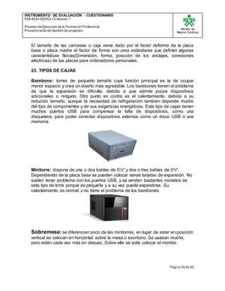 INSTRUMENTO DE EVALUACIÒN - CUESTIONARIO
F08-9534-020/03-12 Versión 1
Proceso de Ejecución de la Formación Profesional
Procedimiento de Gestión de proyectos
Modelo de
Mejora Continua
Página 30 de 40
El tamaño de las carcasas o caja viene dado por el factor deforma de la placa
base o placa madre el factor de forma son unos estándares que definen algunas
características físicas(Dimensión, forma, posición de los anclajes, conexiones
eléctricas) de las placas para ordenadores personales.
23. TIPOS DE CAJAS
Barebone: torres de pequeño tamaño cuya función principal es la de ocupar
menor espacio y crea un diseño más agradable. Los barebones tienen el problema
de que la expansión se dificulta, debido a que admite pocos dispositivos
adicionales o ninguno. Otro punto en contra es el calentamiento, debido a su
reducido tamaño, aunque la necesidad de refrigeración también depende mucho
del tipo de componentes y de sus exigencias energéticas. Este tipo de cajas tienen
muchos puertos USB para compensar la falta de dispositivos, como una
disquetera, para poder conectar dispositivos externos como un disco USB o una
memoria.
Minitorre: dispone de una o dos bahías de 5¼" y dos o tres bahías de 3½".
Dependiendo de la placa base se pueden colocar varias tarjetas de expansión. No
suelen tener problema con los puertos USB, y se venden bastantes modelos de
este tipo de torre porque es pequeña y a su vez puede expandirse. Su
calentamiento es normal y no tiene el problema de los barebones.
Sobremesa: se diferencian poco de las minitorres, en lugar de estar en posición
vertical se colocan en horizontal sobre la mesa o escritorio. Se usaban mucho,
pero están cada vez más en desuso. Sobre ella se solía colocar el monitor.
 
