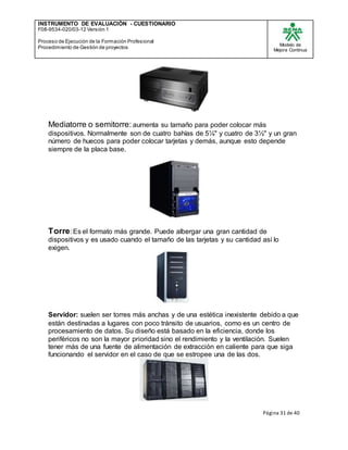 INSTRUMENTO DE EVALUACIÒN - CUESTIONARIO
F08-9534-020/03-12 Versión 1
Proceso de Ejecución de la Formación Profesional
Procedimiento de Gestión de proyectos
Modelo de
Mejora Continua
Página 31 de 40
Mediatorre o semitorre: aumenta su tamaño para poder colocar más
dispositivos. Normalmente son de cuatro bahías de 5¼" y cuatro de 3½" y un gran
número de huecos para poder colocar tarjetas y demás, aunque esto depende
siempre de la placa base.
Torre: Es el formato más grande. Puede albergar una gran cantidad de
dispositivos y es usado cuando el tamaño de las tarjetas y su cantidad así lo
exigen.
Servidor: suelen ser torres más anchas y de una estética inexistente debido a que
están destinadas a lugares con poco tránsito de usuarios, como es un centro de
procesamiento de datos. Su diseño está basado en la eficiencia, donde los
periféricos no son la mayor prioridad sino el rendimiento y la ventilación. Suelen
tener más de una fuente de alimentación de extracción en caliente para que siga
funcionando el servidor en el caso de que se estropee una de las dos.
 