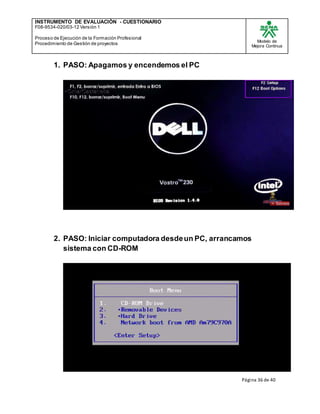 INSTRUMENTO DE EVALUACIÒN - CUESTIONARIO
F08-9534-020/03-12 Versión 1
Proceso de Ejecución de la Formación Profesional
Procedimiento de Gestión de proyectos
Modelo de
Mejora Continua
Página 36 de 40
1. PASO: Apagamos y encendemos el PC
2. PASO: Iniciar computadora desdeun PC, arrancamos
sistema con CD-ROM
 