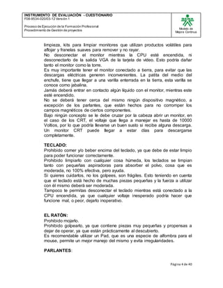 INSTRUMENTO DE EVALUACIÒN - CUESTIONARIO
F08-9534-020/03-12 Versión 1
Proceso de Ejecución de la Formación Profesional
Procedimiento de Gestión de proyectos
Modelo de
Mejora Continua
Página 4 de 40
limpieza, kits para limpiar monitores que utilizan productos volátiles para
aflojar y franelas suaves para remover y no rayar.
No desconectar el monitor mientras la CPU esté encendida, ni
desconectarlo de la salida VGA de la tarjeta de vídeo. Esto podría dañar
tanto el monitor como la torre.
Es muy importante tener el monitor conectado a tierra, para evitar que las
descargas eléctricas generen inconvenientes. La patita del medio del
enchufe, tiene que llegar a una varilla enterrada en la tierra, esta varilla se
conoce como jabalina.
Jamás deberá entrar en contacto algún líquido con el monitor, mientras este
esté encendido.
No se deberá tener cerca del mismo ningún dispositivo magnético, a
excepción de los parlantes, que están hechos para no corromper los
campos magnéticos de ciertos componentes.
Bajo ningún concepto se le debe cruzar por la cabeza abrir un monitor, en
el caso de los CRT, el voltaje que llega a manejar es hasta de 10000
Voltios, por lo que podría llevarse un buen susto si recibe alguna descarga.
Un monitor CRT puede llegar a estar días para descargarse
completamente.
TECLADO:
Prohibido comer y/o beber encima del teclado, ya que debe de estar limpio
para poder funcionar correctamente.
Prohibido limpiarlo con cualquier cosa húmeda, los teclados se limpian
tanto con pequeñas aspiradoras para absorber el polvo, cosa que es
moderada, no 100% efectiva, pero ayuda.
Si quieres cuidarlos, no los golpees, son frágiles. Esto teniendo en cuenta
que el teclado está hecho de muchas piezas pequeñas y la fuerza a utilizar
con él mismo deberá ser moderada.
Tampoco te permitas desconectar el teclado mientras está conectado a la
CPU encendida, ya que cualquier voltaje inesperado podría hacer que
funcione mal, o peor, dejarlo inoperativo.
EL RATÓN:
Prohibido mojarlo.
Prohibido golpearlo, ya que contiene piezas muy pequeñas y propensas a
dejar de operar, ya que están prácticamente al descubierto.
Es recomendable utilizar un Pad, que es una especie de alfombra para el
mouse, permite un mejor manejo del mismo y evita irregularidades.
PARLANTES:
 